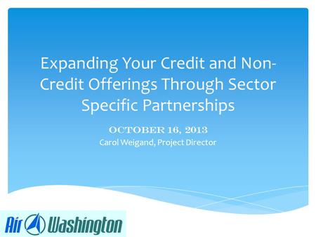 Expanding Your Credit and Non- Credit Offerings Through Sector Specific Partnerships October 16, 2013 Carol Weigand, Project Director.