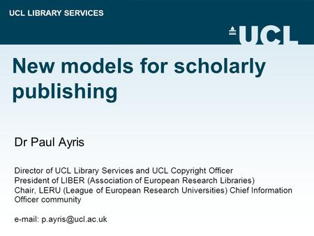UCL LIBRARY SERVICES New models for scholarly publishing Dr Paul Ayris Director of UCL Library Services and UCL Copyright Officer President of LIBER (Association.