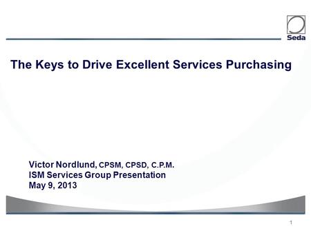 1 Victor Nordlund, CPSM, CPSD, C.P.M. ISM Services Group Presentation May 9, 2013 The Keys to Drive Excellent Services Purchasing.