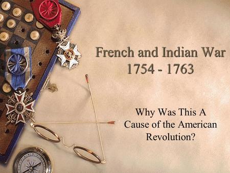 French and Indian War 1754 - 1763 Why Was This A Cause of the American Revolution?