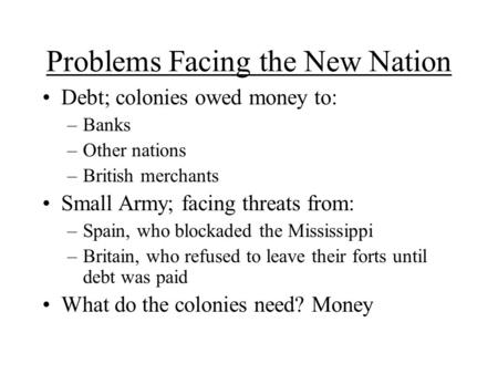 Problems Facing the New Nation Debt; colonies owed money to: –Banks –Other nations –British merchants Small Army; facing threats from: –Spain, who blockaded.