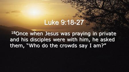 Luke 9:18-27 18 Once when Jesus was praying in private and his disciples were with him, he asked them, “Who do the crowds say I am?”