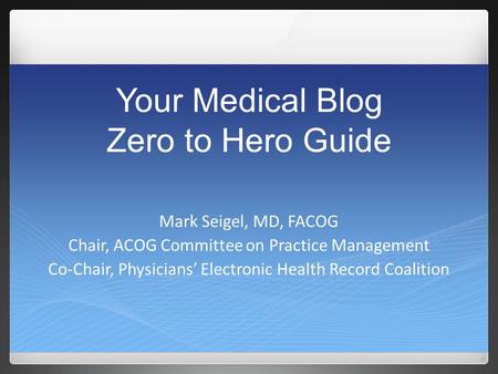 Your Medical Blog Zero to Hero Guide Mark Seigel, MD, FACOG Chair, ACOG Committee on Practice Management Co-Chair, Physicians’ Electronic Health Record.