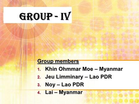 Group - IV Group members 1. Khin Ohmmar Moe – Myanmar 2. Jeu Limminary – Lao PDR 3. Noy – Lao PDR 4. Lai – Myanmar.