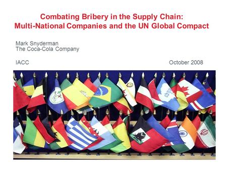 Combating Bribery in the Supply Chain: Multi-National Companies and the UN Global Compact Mark Snyderman The Coca-Cola Company IACC October 2008.