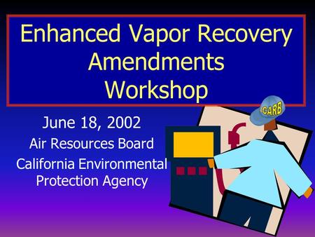 Enhanced Vapor Recovery Amendments Workshop June 18, 2002 Air Resources Board California Environmental Protection Agency.