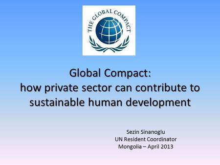 Global Compact: how private sector can contribute to sustainable human development Sezin Sinanoglu UN Resident Coordinator Mongolia – April 2013.