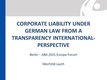 CORPORATE LIABILITY UNDER GERMAN LAW FROM A TRANSPARENCY INTERNATIONAL- PERSPECTIVE Berlin – ABA 2015 Europe Forum Mechtild Lauth.