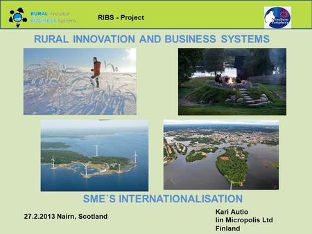 RIBS - Project RURAL INNOVATION AND BUSINESS SYSTEMS SME´S INTERNATIONALISATION Kari Autio Iin Micropolis Ltd Finland 27.2.2013 Nairn, Scotland.