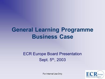 For Internal Use Only General Learning Programme Business Case ECR Europe Board Presentation Sept. 5 th, 2003.