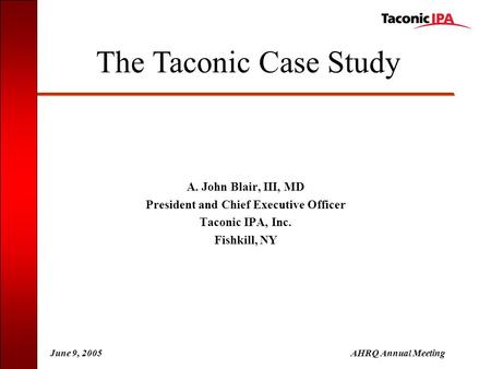 June 9, 2005AHRQ Annual Meeting A. John Blair, III, MD President and Chief Executive Officer Taconic IPA, Inc. Fishkill, NY The Taconic Case Study.