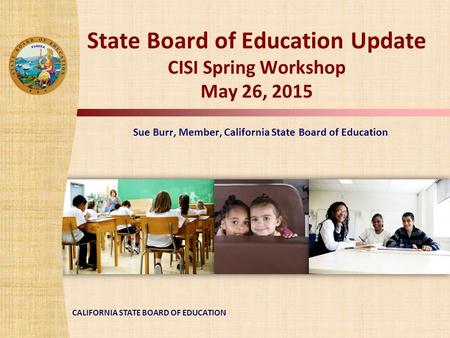 CALIFORNIA STATE BOARD OF EDUCATION State Board of Education Update CISI Spring Workshop May 26, 2015 Sue Burr, Member, California State Board of Education.