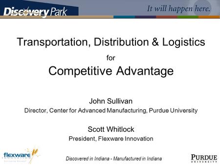 Discovered in Indiana - Manufactured in Indiana Transportation, Distribution & Logistics for Competitive Advantage John Sullivan Director, Center for Advanced.