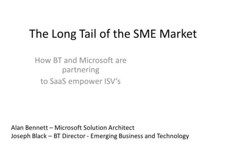 The Long Tail of the SME Market How BT and Microsoft are partnering to SaaS empower ISV‘s Alan Bennett – Microsoft Solution Architect Joseph Black – BT.