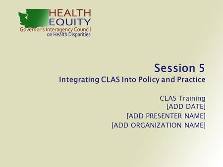 Session 5 Integrating CLAS Into Policy and Practice CLAS Training [ADD DATE] [ADD PRESENTER NAME] [ADD ORGANIZATION NAME]