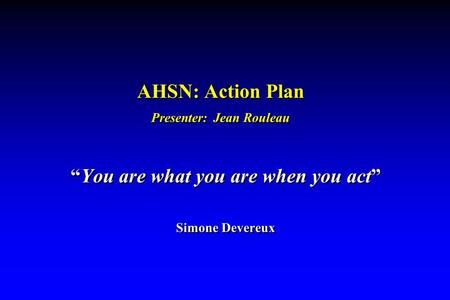 AHSN: Action Plan Presenter: Jean Rouleau “You are what you are when you act” Simone Devereux “You are what you are when you act” Simone Devereux.