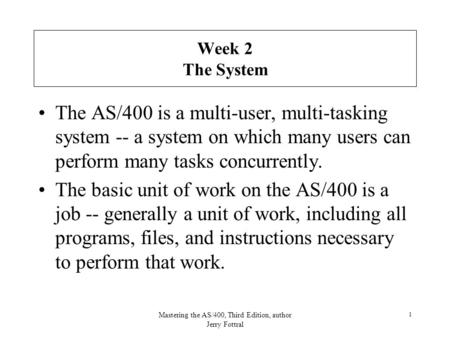 Mastering the AS/400, Third Edition, author Jerry Fottral 1 Week 2 The System The AS/400 is a multi-user, multi-tasking system -- a system on which many.