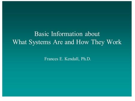 Basic Information about What Systems Are and How They Work Frances E. Kendall, Ph.D.