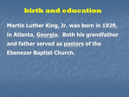 Birth and education Martin Luther King, Jr. was born in 1929, in Atlanta, Georgia. Both his grandfather and father served as pastors of the Ebenezer Baptist.