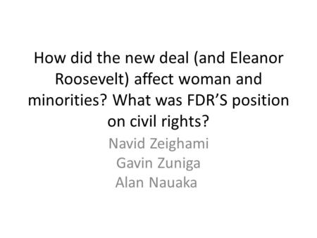 How did the new deal (and Eleanor Roosevelt) affect woman and minorities? What was FDR’S position on civil rights? Navid Zeighami Gavin Zuniga Alan Nauaka.