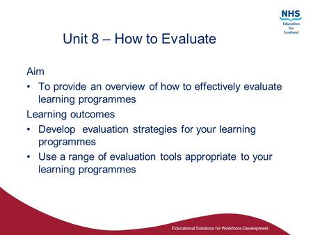 Educational Solutions for Workforce Development Unit 8 – How to Evaluate Aim To provide an overview of how to effectively evaluate learning programmes.
