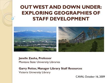 OUT WEST AND DOWN UNDER: EXPLORING GEOGRAPHIES OF STAFF DEVELOPMENT Janelle Zauha, Professor Montana State University Libraries Garry Potter, Manager Library.