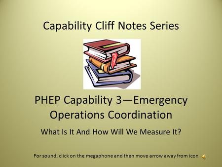 Capability Cliff Notes Series PHEP Capability 3—Emergency Operations Coordination What Is It And How Will We Measure It? For sound, click on the megaphone.