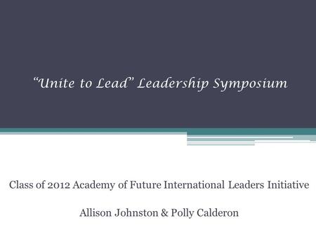 “Unite to Lead” Leadership Symposium Class of 2012 Academy of Future International Leaders Initiative Allison Johnston & Polly Calderon.
