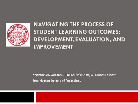 NAVIGATING THE PROCESS OF STUDENT LEARNING OUTCOMES: DEVELOPMENT, EVALUATION, AND IMPROVEMENT Shannon M. Sexton, Julia M. Williams, & Timothy Chow Rose-Hulman.