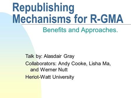 Republishing Mechanisms for R-GMA Benefits and Approaches. Talk by: Alasdair Gray Collaborators: Andy Cooke, Lisha Ma, and Werner Nutt Heriot-Watt University.