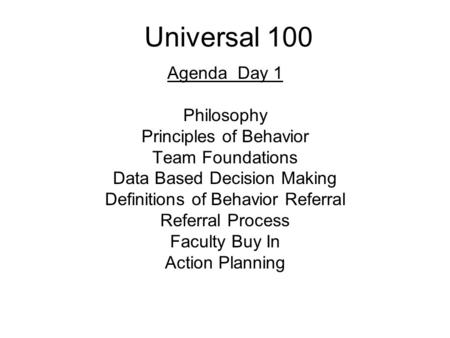 Universal 100 Agenda Day 1 Philosophy Principles of Behavior Team Foundations Data Based Decision Making Definitions of Behavior Referral Referral Process.