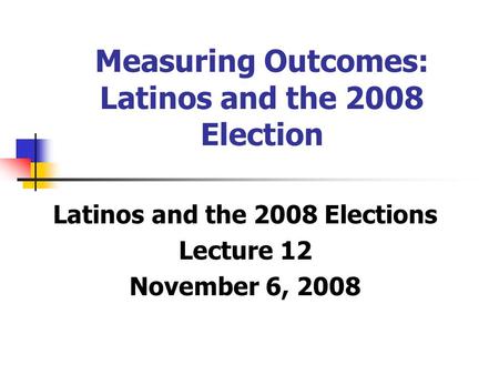 Measuring Outcomes: Latinos and the 2008 Election Latinos and the 2008 Elections Lecture 12 November 6, 2008.