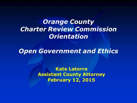 Orange County Charter Review Commission Orientation Open Government and Ethics Kate Latorre Assistant County Attorney February 12, 2015.