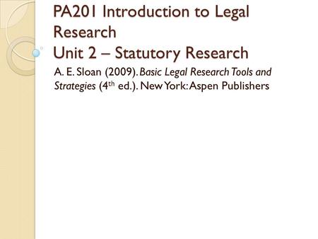 PA201 Introduction to Legal Research Unit 2 – Statutory Research A. E. Sloan (2009). Basic Legal Research Tools and Strategies (4 th ed.). New York: Aspen.
