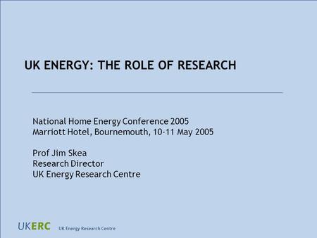 UK Energy Research Centre UK ENERGY: THE ROLE OF RESEARCH National Home Energy Conference 2005 Marriott Hotel, Bournemouth, 10-11 May 2005 Prof Jim Skea.
