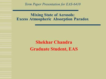 Mixing State of Aerosols: Excess Atmospheric Absorption Paradox Shekhar Chandra Graduate Student, EAS Term Paper Presentation for EAS-6410.