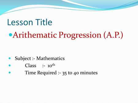 Lesson Title Arithematic Progression (A.P.) Subject :- Mathematics Class :- 10 th Time Required :- 35 to 40 minutes.