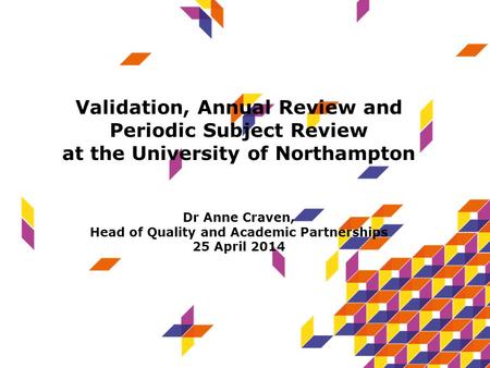 Validation, Annual Review and Periodic Subject Review at the University of Northampton Dr Anne Craven, Head of Quality and Academic Partnerships 25 April.