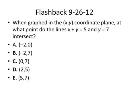 Flashback 9-26-12 When graphed in the (x,y) coordinate plane, at what point do the lines x + y = 5 and y = 7 intersect? A. (–2,0) B. (–2,7) C. (0,7) D.