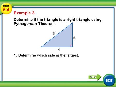 Lesson 6-4 Example 3 6-4 Example 3 Determine if the triangle is a right triangle using Pythagorean Theorem. 1.Determine which side is the largest.