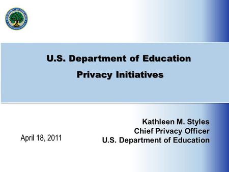 U.S. Department of Education Privacy Initiatives Kathleen M. Styles Chief Privacy Officer U.S. Department of Education April 18, 2011.