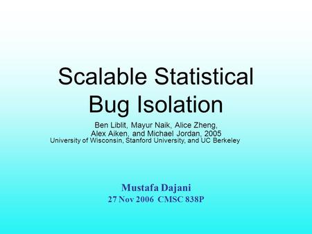 Scalable Statistical Bug Isolation Ben Liblit, Mayur Naik, Alice Zheng, Alex Aiken, and Michael Jordan, 2005 University of Wisconsin, Stanford University,