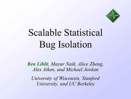 Scalable Statistical Bug Isolation Ben Liblit, Mayur Naik, Alice Zheng, Alex Aiken, and Michael Jordan University of Wisconsin, Stanford University, and.