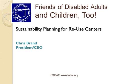 Sustainability Planning for Re-Use Centers Chris Brand President/CEO Friends of Disabled Adults and Children, Too! FODAC: www.fodac.org.