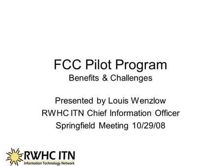 FCC Pilot Program Benefits & Challenges Presented by Louis Wenzlow RWHC ITN Chief Information Officer Springfield Meeting 10/29/08.