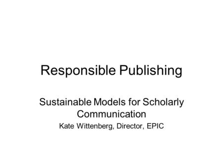 Responsible Publishing Sustainable Models for Scholarly Communication Kate Wittenberg, Director, EPIC.