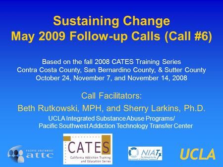 Sustaining Change May 2009 Follow-up Calls (Call #6) Based on the fall 2008 CATES Training Series Contra Costa County, San Bernardino County, & Sutter.