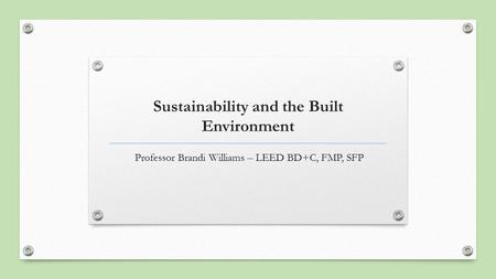 Sustainability and the Built Environment Professor Brandi Williams – LEED BD+C, FMP, SFP.