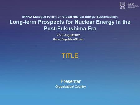 Presenter Organization/ Country INPRO Dialogue Forum on Global Nuclear Energy Sustainability: Long-term Prospects for Nuclear Energy in the Post-Fukushima.