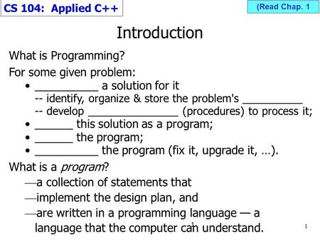 Introduction CS 104: Applied C++ What is Programming? For some given problem: __________ a solution for it -- identify, organize & store the problem's.